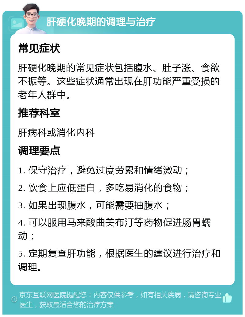 肝硬化晚期的调理与治疗 常见症状 肝硬化晚期的常见症状包括腹水、肚子涨、食欲不振等。这些症状通常出现在肝功能严重受损的老年人群中。 推荐科室 肝病科或消化内科 调理要点 1. 保守治疗，避免过度劳累和情绪激动； 2. 饮食上应低蛋白，多吃易消化的食物； 3. 如果出现腹水，可能需要抽腹水； 4. 可以服用马来酸曲美布汀等药物促进肠胃蠕动； 5. 定期复查肝功能，根据医生的建议进行治疗和调理。