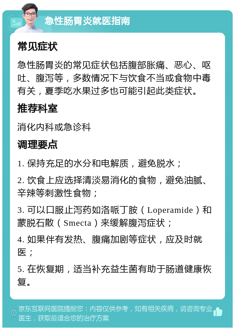 急性肠胃炎就医指南 常见症状 急性肠胃炎的常见症状包括腹部胀痛、恶心、呕吐、腹泻等，多数情况下与饮食不当或食物中毒有关，夏季吃水果过多也可能引起此类症状。 推荐科室 消化内科或急诊科 调理要点 1. 保持充足的水分和电解质，避免脱水； 2. 饮食上应选择清淡易消化的食物，避免油腻、辛辣等刺激性食物； 3. 可以口服止泻药如洛哌丁胺（Loperamide）和蒙脱石散（Smecta）来缓解腹泻症状； 4. 如果伴有发热、腹痛加剧等症状，应及时就医； 5. 在恢复期，适当补充益生菌有助于肠道健康恢复。