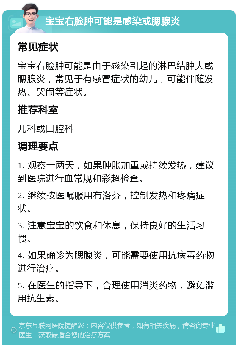 宝宝右脸肿可能是感染或腮腺炎 常见症状 宝宝右脸肿可能是由于感染引起的淋巴结肿大或腮腺炎，常见于有感冒症状的幼儿，可能伴随发热、哭闹等症状。 推荐科室 儿科或口腔科 调理要点 1. 观察一两天，如果肿胀加重或持续发热，建议到医院进行血常规和彩超检查。 2. 继续按医嘱服用布洛芬，控制发热和疼痛症状。 3. 注意宝宝的饮食和休息，保持良好的生活习惯。 4. 如果确诊为腮腺炎，可能需要使用抗病毒药物进行治疗。 5. 在医生的指导下，合理使用消炎药物，避免滥用抗生素。