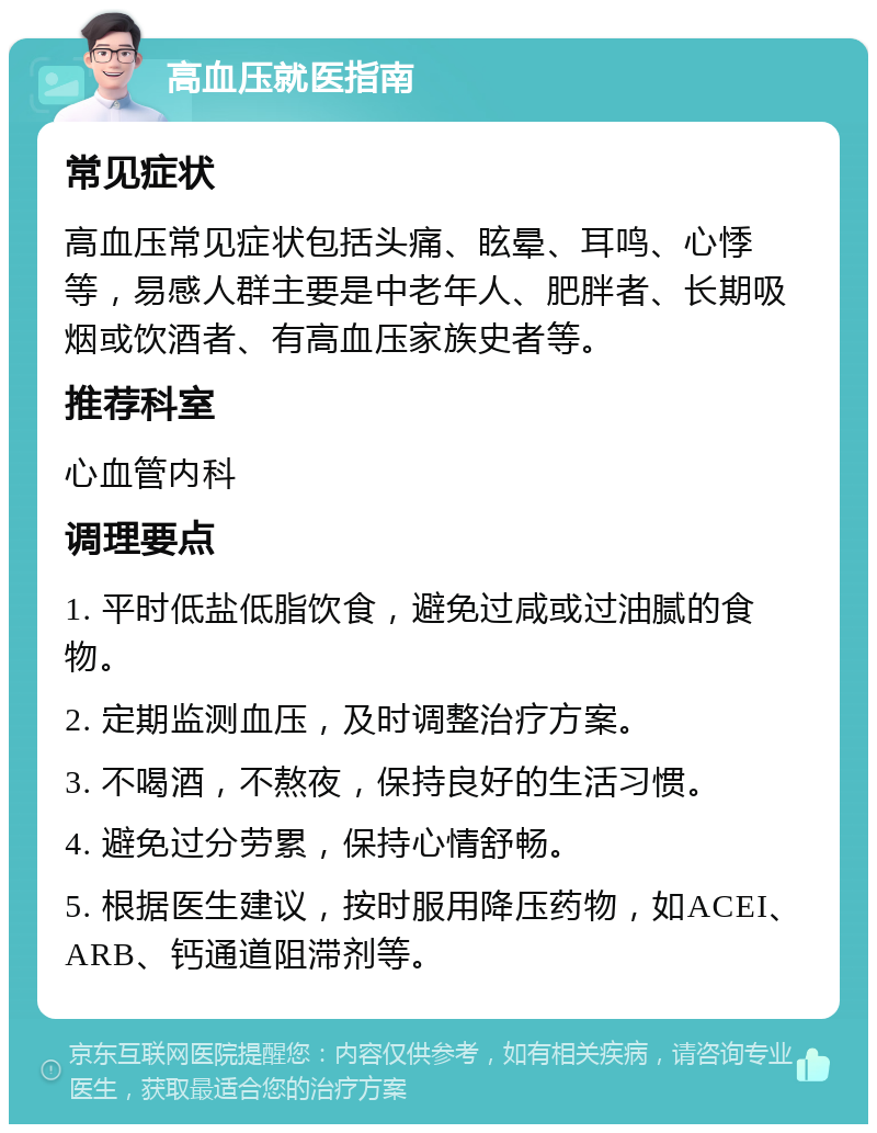 高血压就医指南 常见症状 高血压常见症状包括头痛、眩晕、耳鸣、心悸等，易感人群主要是中老年人、肥胖者、长期吸烟或饮酒者、有高血压家族史者等。 推荐科室 心血管内科 调理要点 1. 平时低盐低脂饮食，避免过咸或过油腻的食物。 2. 定期监测血压，及时调整治疗方案。 3. 不喝酒，不熬夜，保持良好的生活习惯。 4. 避免过分劳累，保持心情舒畅。 5. 根据医生建议，按时服用降压药物，如ACEI、ARB、钙通道阻滞剂等。