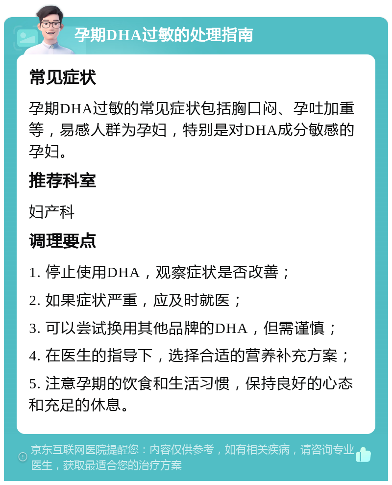 孕期DHA过敏的处理指南 常见症状 孕期DHA过敏的常见症状包括胸口闷、孕吐加重等，易感人群为孕妇，特别是对DHA成分敏感的孕妇。 推荐科室 妇产科 调理要点 1. 停止使用DHA，观察症状是否改善； 2. 如果症状严重，应及时就医； 3. 可以尝试换用其他品牌的DHA，但需谨慎； 4. 在医生的指导下，选择合适的营养补充方案； 5. 注意孕期的饮食和生活习惯，保持良好的心态和充足的休息。