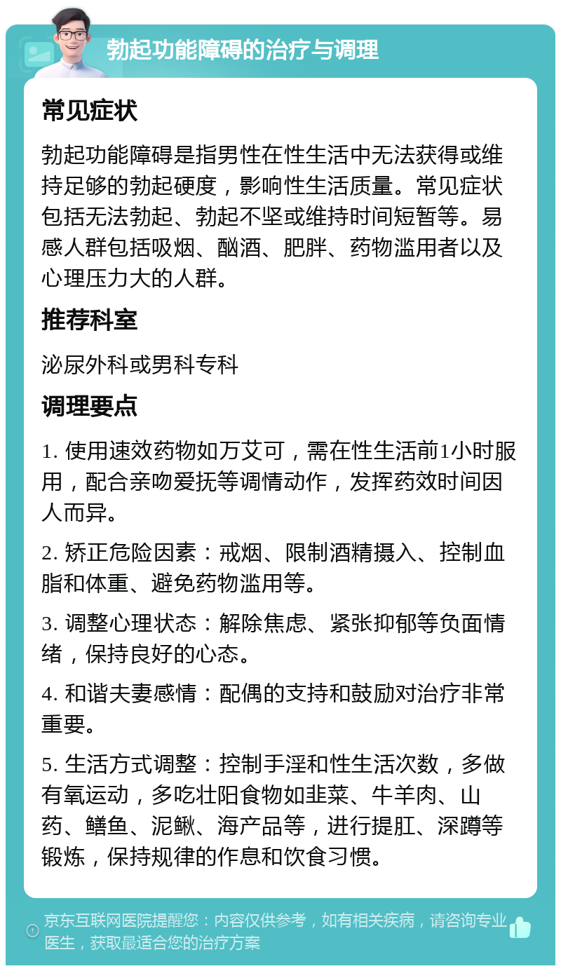 勃起功能障碍的治疗与调理 常见症状 勃起功能障碍是指男性在性生活中无法获得或维持足够的勃起硬度，影响性生活质量。常见症状包括无法勃起、勃起不坚或维持时间短暂等。易感人群包括吸烟、酗酒、肥胖、药物滥用者以及心理压力大的人群。 推荐科室 泌尿外科或男科专科 调理要点 1. 使用速效药物如万艾可，需在性生活前1小时服用，配合亲吻爱抚等调情动作，发挥药效时间因人而异。 2. 矫正危险因素：戒烟、限制酒精摄入、控制血脂和体重、避免药物滥用等。 3. 调整心理状态：解除焦虑、紧张抑郁等负面情绪，保持良好的心态。 4. 和谐夫妻感情：配偶的支持和鼓励对治疗非常重要。 5. 生活方式调整：控制手淫和性生活次数，多做有氧运动，多吃壮阳食物如韭菜、牛羊肉、山药、鳝鱼、泥鳅、海产品等，进行提肛、深蹲等锻炼，保持规律的作息和饮食习惯。