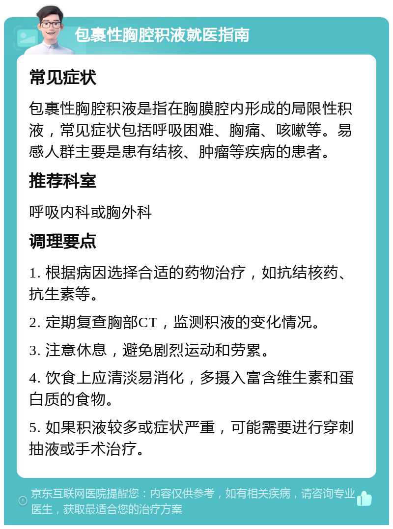 包裹性胸腔积液就医指南 常见症状 包裹性胸腔积液是指在胸膜腔内形成的局限性积液，常见症状包括呼吸困难、胸痛、咳嗽等。易感人群主要是患有结核、肿瘤等疾病的患者。 推荐科室 呼吸内科或胸外科 调理要点 1. 根据病因选择合适的药物治疗，如抗结核药、抗生素等。 2. 定期复查胸部CT，监测积液的变化情况。 3. 注意休息，避免剧烈运动和劳累。 4. 饮食上应清淡易消化，多摄入富含维生素和蛋白质的食物。 5. 如果积液较多或症状严重，可能需要进行穿刺抽液或手术治疗。