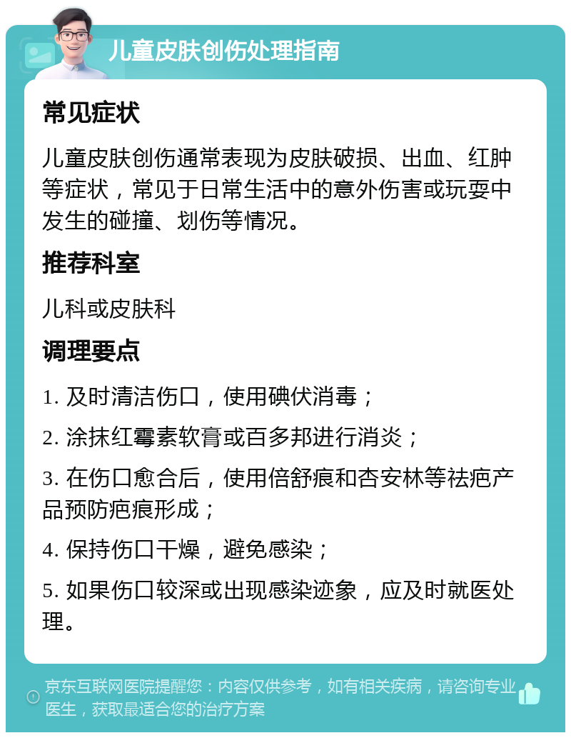 儿童皮肤创伤处理指南 常见症状 儿童皮肤创伤通常表现为皮肤破损、出血、红肿等症状，常见于日常生活中的意外伤害或玩耍中发生的碰撞、划伤等情况。 推荐科室 儿科或皮肤科 调理要点 1. 及时清洁伤口，使用碘伏消毒； 2. 涂抹红霉素软膏或百多邦进行消炎； 3. 在伤口愈合后，使用倍舒痕和杏安林等祛疤产品预防疤痕形成； 4. 保持伤口干燥，避免感染； 5. 如果伤口较深或出现感染迹象，应及时就医处理。