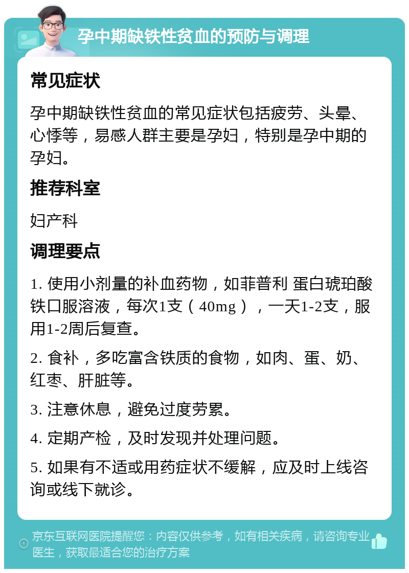 孕中期缺铁性贫血的预防与调理 常见症状 孕中期缺铁性贫血的常见症状包括疲劳、头晕、心悸等，易感人群主要是孕妇，特别是孕中期的孕妇。 推荐科室 妇产科 调理要点 1. 使用小剂量的补血药物，如菲普利 蛋白琥珀酸铁口服溶液，每次1支（40mg），一天1-2支，服用1-2周后复查。 2. 食补，多吃富含铁质的食物，如肉、蛋、奶、红枣、肝脏等。 3. 注意休息，避免过度劳累。 4. 定期产检，及时发现并处理问题。 5. 如果有不适或用药症状不缓解，应及时上线咨询或线下就诊。