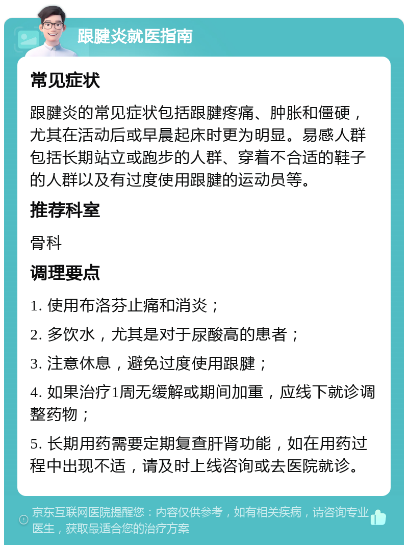 跟腱炎就医指南 常见症状 跟腱炎的常见症状包括跟腱疼痛、肿胀和僵硬，尤其在活动后或早晨起床时更为明显。易感人群包括长期站立或跑步的人群、穿着不合适的鞋子的人群以及有过度使用跟腱的运动员等。 推荐科室 骨科 调理要点 1. 使用布洛芬止痛和消炎； 2. 多饮水，尤其是对于尿酸高的患者； 3. 注意休息，避免过度使用跟腱； 4. 如果治疗1周无缓解或期间加重，应线下就诊调整药物； 5. 长期用药需要定期复查肝肾功能，如在用药过程中出现不适，请及时上线咨询或去医院就诊。