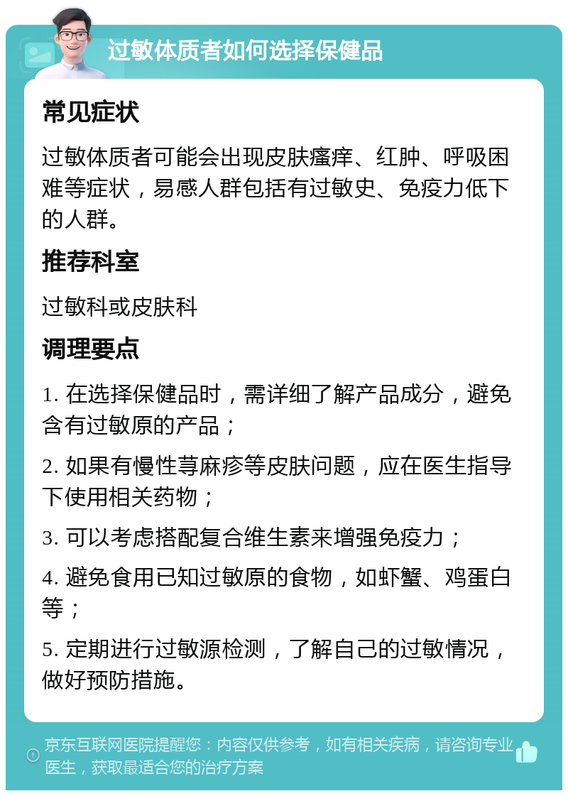 过敏体质者如何选择保健品 常见症状 过敏体质者可能会出现皮肤瘙痒、红肿、呼吸困难等症状，易感人群包括有过敏史、免疫力低下的人群。 推荐科室 过敏科或皮肤科 调理要点 1. 在选择保健品时，需详细了解产品成分，避免含有过敏原的产品； 2. 如果有慢性荨麻疹等皮肤问题，应在医生指导下使用相关药物； 3. 可以考虑搭配复合维生素来增强免疫力； 4. 避免食用已知过敏原的食物，如虾蟹、鸡蛋白等； 5. 定期进行过敏源检测，了解自己的过敏情况，做好预防措施。