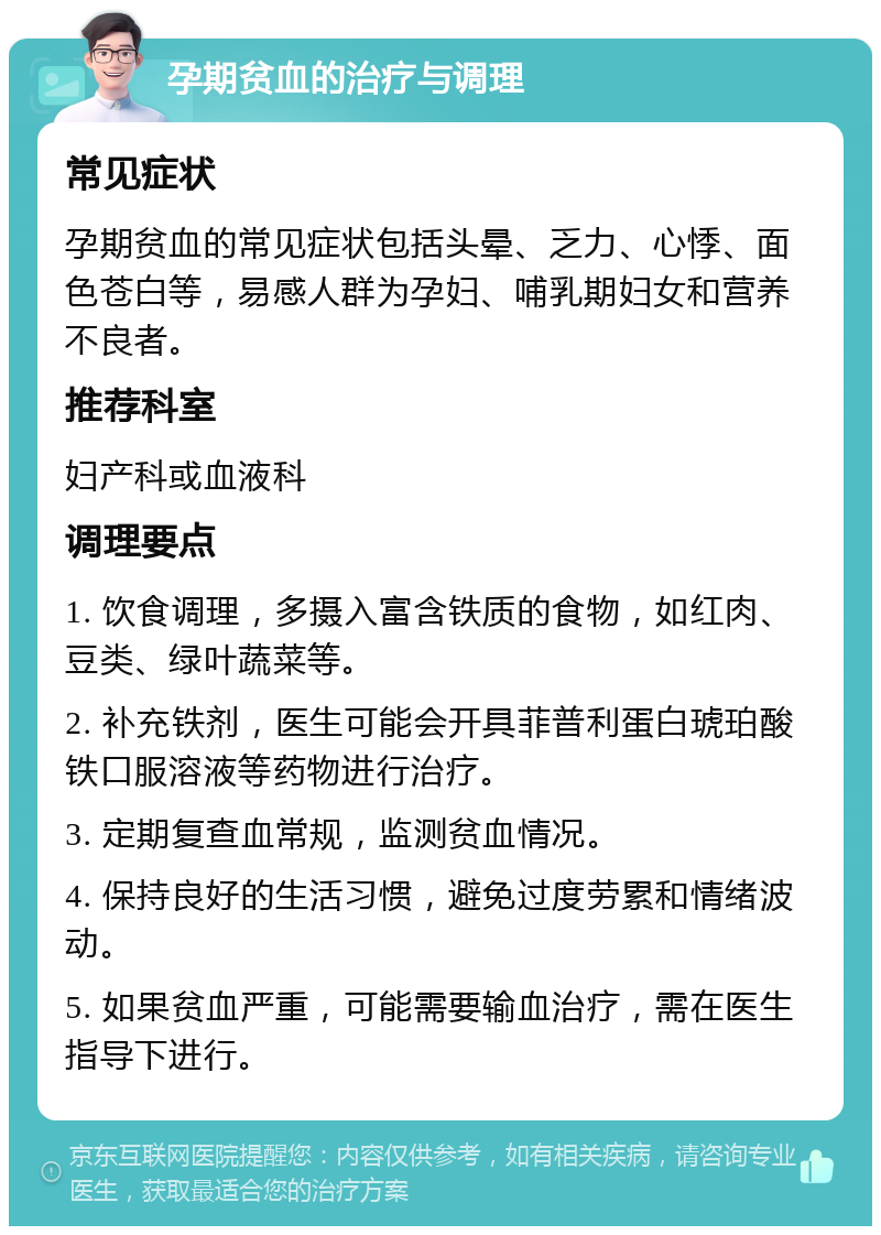 孕期贫血的治疗与调理 常见症状 孕期贫血的常见症状包括头晕、乏力、心悸、面色苍白等，易感人群为孕妇、哺乳期妇女和营养不良者。 推荐科室 妇产科或血液科 调理要点 1. 饮食调理，多摄入富含铁质的食物，如红肉、豆类、绿叶蔬菜等。 2. 补充铁剂，医生可能会开具菲普利蛋白琥珀酸铁口服溶液等药物进行治疗。 3. 定期复查血常规，监测贫血情况。 4. 保持良好的生活习惯，避免过度劳累和情绪波动。 5. 如果贫血严重，可能需要输血治疗，需在医生指导下进行。