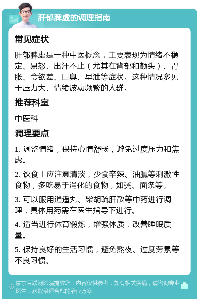 肝郁脾虚的调理指南 常见症状 肝郁脾虚是一种中医概念，主要表现为情绪不稳定、易怒、出汗不止（尤其在背部和额头）、胃胀、食欲差、口臭、早泄等症状。这种情况多见于压力大、情绪波动频繁的人群。 推荐科室 中医科 调理要点 1. 调整情绪，保持心情舒畅，避免过度压力和焦虑。 2. 饮食上应注意清淡，少食辛辣、油腻等刺激性食物，多吃易于消化的食物，如粥、面条等。 3. 可以服用逍遥丸、柴胡疏肝散等中药进行调理，具体用药需在医生指导下进行。 4. 适当进行体育锻炼，增强体质，改善睡眠质量。 5. 保持良好的生活习惯，避免熬夜、过度劳累等不良习惯。