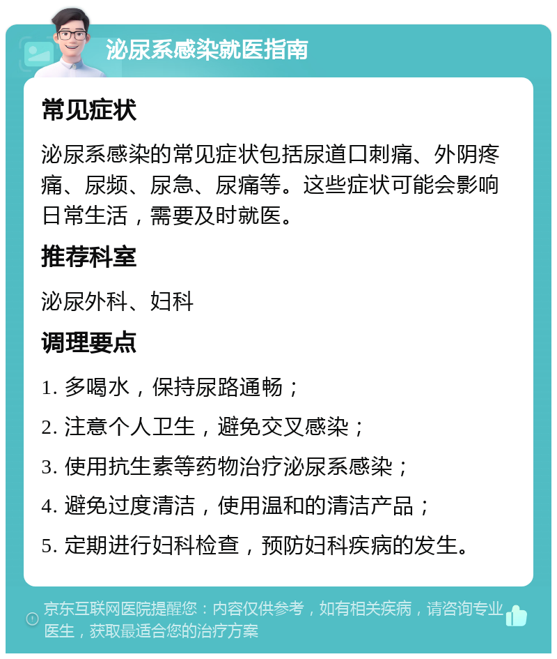 泌尿系感染就医指南 常见症状 泌尿系感染的常见症状包括尿道口刺痛、外阴疼痛、尿频、尿急、尿痛等。这些症状可能会影响日常生活，需要及时就医。 推荐科室 泌尿外科、妇科 调理要点 1. 多喝水，保持尿路通畅； 2. 注意个人卫生，避免交叉感染； 3. 使用抗生素等药物治疗泌尿系感染； 4. 避免过度清洁，使用温和的清洁产品； 5. 定期进行妇科检查，预防妇科疾病的发生。