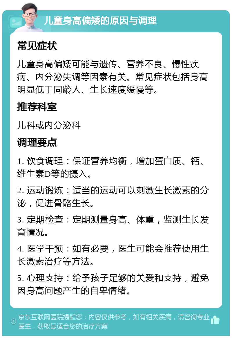 儿童身高偏矮的原因与调理 常见症状 儿童身高偏矮可能与遗传、营养不良、慢性疾病、内分泌失调等因素有关。常见症状包括身高明显低于同龄人、生长速度缓慢等。 推荐科室 儿科或内分泌科 调理要点 1. 饮食调理：保证营养均衡，增加蛋白质、钙、维生素D等的摄入。 2. 运动锻炼：适当的运动可以刺激生长激素的分泌，促进骨骼生长。 3. 定期检查：定期测量身高、体重，监测生长发育情况。 4. 医学干预：如有必要，医生可能会推荐使用生长激素治疗等方法。 5. 心理支持：给予孩子足够的关爱和支持，避免因身高问题产生的自卑情绪。