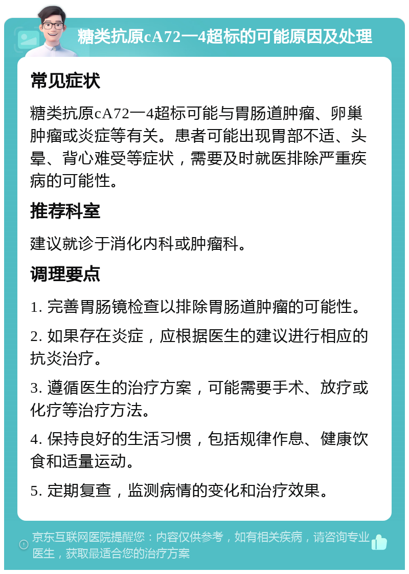 糖类抗原cA72一4超标的可能原因及处理 常见症状 糖类抗原cA72一4超标可能与胃肠道肿瘤、卵巢肿瘤或炎症等有关。患者可能出现胃部不适、头晕、背心难受等症状，需要及时就医排除严重疾病的可能性。 推荐科室 建议就诊于消化内科或肿瘤科。 调理要点 1. 完善胃肠镜检查以排除胃肠道肿瘤的可能性。 2. 如果存在炎症，应根据医生的建议进行相应的抗炎治疗。 3. 遵循医生的治疗方案，可能需要手术、放疗或化疗等治疗方法。 4. 保持良好的生活习惯，包括规律作息、健康饮食和适量运动。 5. 定期复查，监测病情的变化和治疗效果。