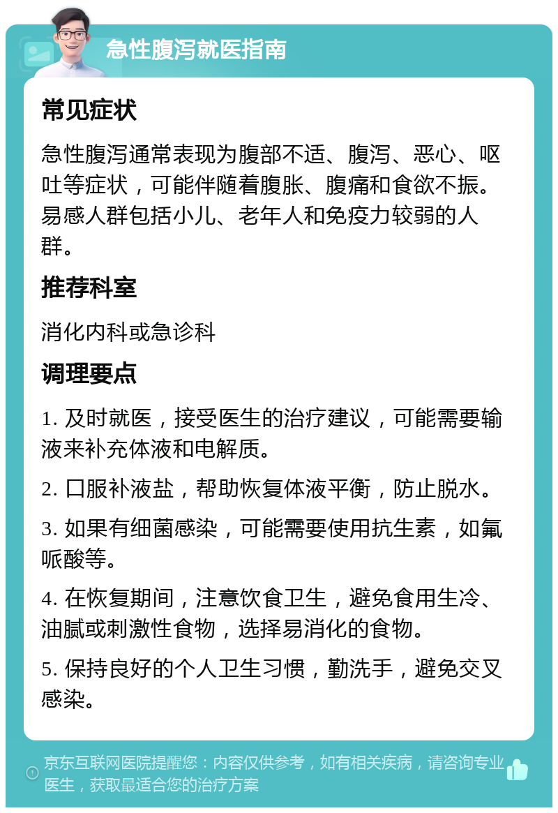 急性腹泻就医指南 常见症状 急性腹泻通常表现为腹部不适、腹泻、恶心、呕吐等症状，可能伴随着腹胀、腹痛和食欲不振。易感人群包括小儿、老年人和免疫力较弱的人群。 推荐科室 消化内科或急诊科 调理要点 1. 及时就医，接受医生的治疗建议，可能需要输液来补充体液和电解质。 2. 口服补液盐，帮助恢复体液平衡，防止脱水。 3. 如果有细菌感染，可能需要使用抗生素，如氟哌酸等。 4. 在恢复期间，注意饮食卫生，避免食用生冷、油腻或刺激性食物，选择易消化的食物。 5. 保持良好的个人卫生习惯，勤洗手，避免交叉感染。