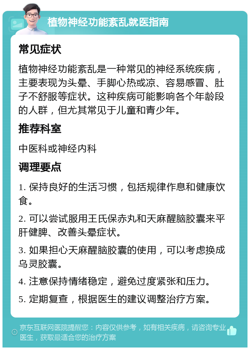 植物神经功能紊乱就医指南 常见症状 植物神经功能紊乱是一种常见的神经系统疾病，主要表现为头晕、手脚心热或凉、容易感冒、肚子不舒服等症状。这种疾病可能影响各个年龄段的人群，但尤其常见于儿童和青少年。 推荐科室 中医科或神经内科 调理要点 1. 保持良好的生活习惯，包括规律作息和健康饮食。 2. 可以尝试服用王氏保赤丸和天麻醒脑胶囊来平肝健脾、改善头晕症状。 3. 如果担心天麻醒脑胶囊的使用，可以考虑换成乌灵胶囊。 4. 注意保持情绪稳定，避免过度紧张和压力。 5. 定期复查，根据医生的建议调整治疗方案。