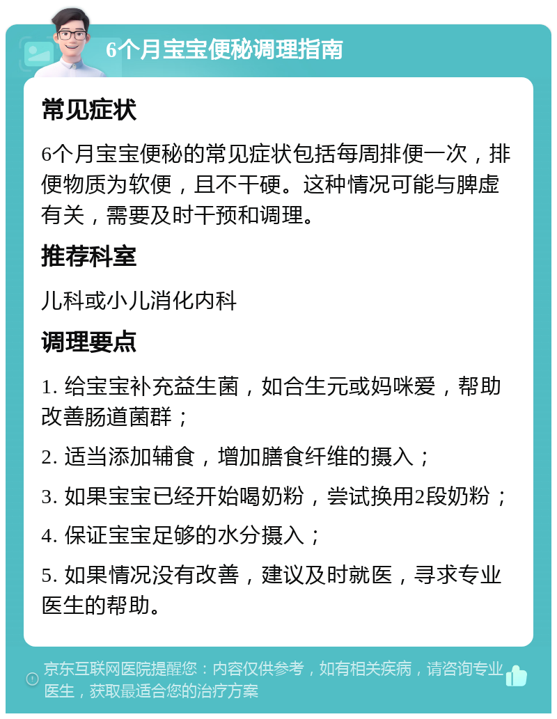 6个月宝宝便秘调理指南 常见症状 6个月宝宝便秘的常见症状包括每周排便一次，排便物质为软便，且不干硬。这种情况可能与脾虚有关，需要及时干预和调理。 推荐科室 儿科或小儿消化内科 调理要点 1. 给宝宝补充益生菌，如合生元或妈咪爱，帮助改善肠道菌群； 2. 适当添加辅食，增加膳食纤维的摄入； 3. 如果宝宝已经开始喝奶粉，尝试换用2段奶粉； 4. 保证宝宝足够的水分摄入； 5. 如果情况没有改善，建议及时就医，寻求专业医生的帮助。