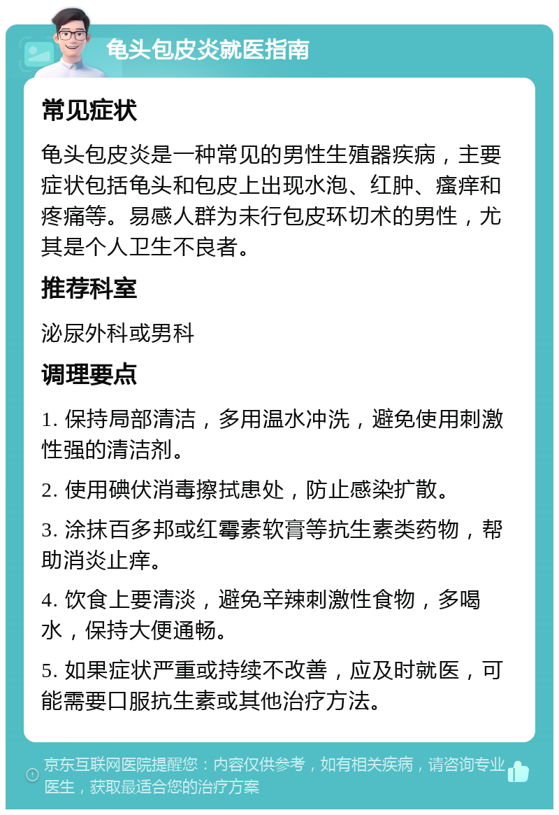 龟头包皮炎就医指南 常见症状 龟头包皮炎是一种常见的男性生殖器疾病，主要症状包括龟头和包皮上出现水泡、红肿、瘙痒和疼痛等。易感人群为未行包皮环切术的男性，尤其是个人卫生不良者。 推荐科室 泌尿外科或男科 调理要点 1. 保持局部清洁，多用温水冲洗，避免使用刺激性强的清洁剂。 2. 使用碘伏消毒擦拭患处，防止感染扩散。 3. 涂抹百多邦或红霉素软膏等抗生素类药物，帮助消炎止痒。 4. 饮食上要清淡，避免辛辣刺激性食物，多喝水，保持大便通畅。 5. 如果症状严重或持续不改善，应及时就医，可能需要口服抗生素或其他治疗方法。