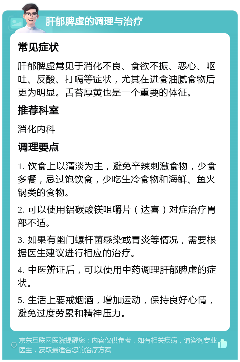 肝郁脾虚的调理与治疗 常见症状 肝郁脾虚常见于消化不良、食欲不振、恶心、呕吐、反酸、打嗝等症状，尤其在进食油腻食物后更为明显。舌苔厚黄也是一个重要的体征。 推荐科室 消化内科 调理要点 1. 饮食上以清淡为主，避免辛辣刺激食物，少食多餐，忌过饱饮食，少吃生冷食物和海鲜、鱼火锅类的食物。 2. 可以使用铝碳酸镁咀嚼片（达喜）对症治疗胃部不适。 3. 如果有幽门螺杆菌感染或胃炎等情况，需要根据医生建议进行相应的治疗。 4. 中医辨证后，可以使用中药调理肝郁脾虚的症状。 5. 生活上要戒烟酒，增加运动，保持良好心情，避免过度劳累和精神压力。