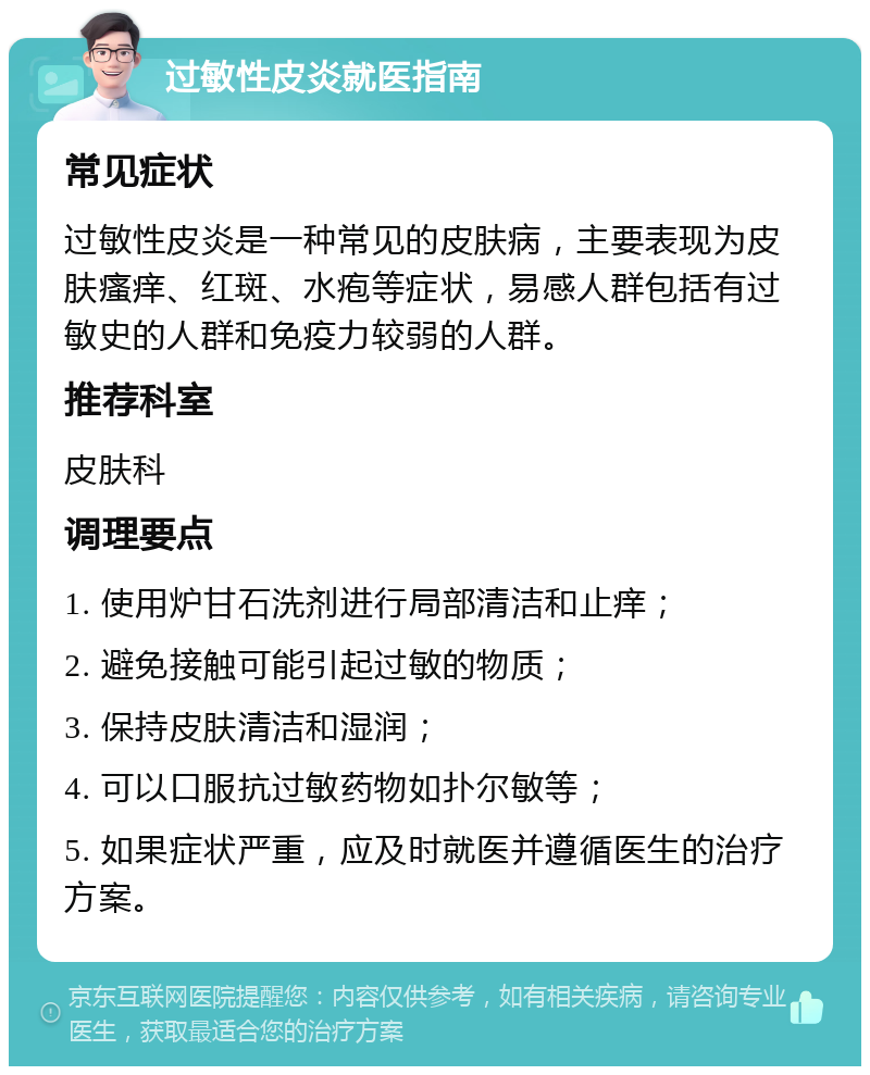 过敏性皮炎就医指南 常见症状 过敏性皮炎是一种常见的皮肤病，主要表现为皮肤瘙痒、红斑、水疱等症状，易感人群包括有过敏史的人群和免疫力较弱的人群。 推荐科室 皮肤科 调理要点 1. 使用炉甘石洗剂进行局部清洁和止痒； 2. 避免接触可能引起过敏的物质； 3. 保持皮肤清洁和湿润； 4. 可以口服抗过敏药物如扑尔敏等； 5. 如果症状严重，应及时就医并遵循医生的治疗方案。