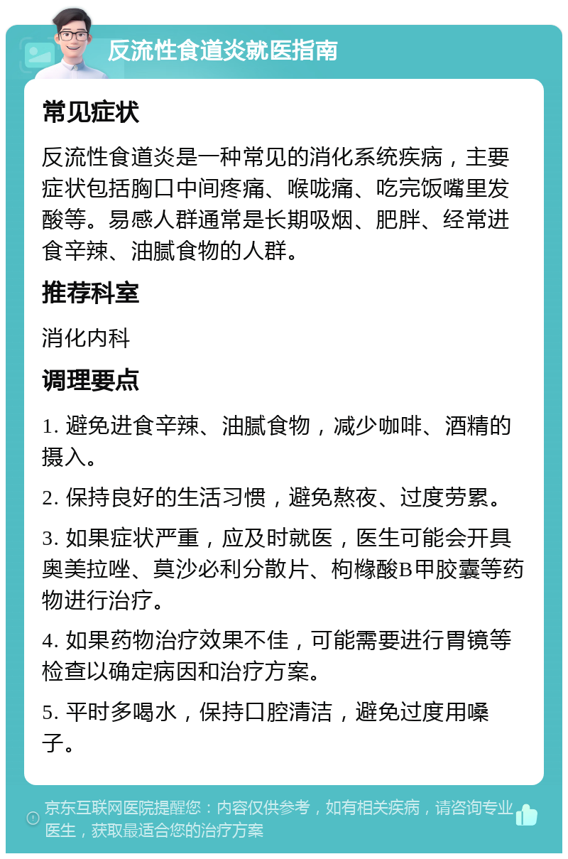 反流性食道炎就医指南 常见症状 反流性食道炎是一种常见的消化系统疾病，主要症状包括胸口中间疼痛、喉咙痛、吃完饭嘴里发酸等。易感人群通常是长期吸烟、肥胖、经常进食辛辣、油腻食物的人群。 推荐科室 消化内科 调理要点 1. 避免进食辛辣、油腻食物，减少咖啡、酒精的摄入。 2. 保持良好的生活习惯，避免熬夜、过度劳累。 3. 如果症状严重，应及时就医，医生可能会开具奥美拉唑、莫沙必利分散片、枸橼酸B甲胶囊等药物进行治疗。 4. 如果药物治疗效果不佳，可能需要进行胃镜等检查以确定病因和治疗方案。 5. 平时多喝水，保持口腔清洁，避免过度用嗓子。