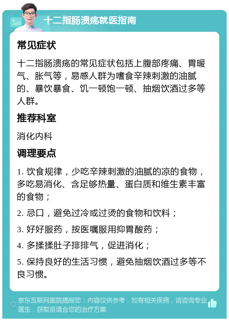 十二指肠溃疡就医指南 常见症状 十二指肠溃疡的常见症状包括上腹部疼痛、胃暖气、胀气等，易感人群为嗜食辛辣刺激的油腻的、暴饮暴食、饥一顿饱一顿、抽烟饮酒过多等人群。 推荐科室 消化内科 调理要点 1. 饮食规律，少吃辛辣刺激的油腻的凉的食物，多吃易消化、含足够热量、蛋白质和维生素丰富的食物； 2. 忌口，避免过冷或过烫的食物和饮料； 3. 好好服药，按医嘱服用抑胃酸药； 4. 多揉揉肚子排排气，促进消化； 5. 保持良好的生活习惯，避免抽烟饮酒过多等不良习惯。