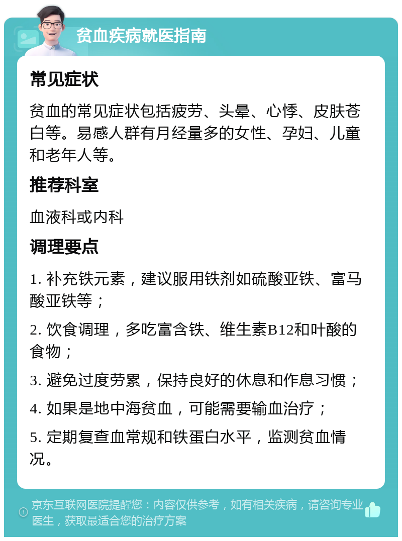 贫血疾病就医指南 常见症状 贫血的常见症状包括疲劳、头晕、心悸、皮肤苍白等。易感人群有月经量多的女性、孕妇、儿童和老年人等。 推荐科室 血液科或内科 调理要点 1. 补充铁元素，建议服用铁剂如硫酸亚铁、富马酸亚铁等； 2. 饮食调理，多吃富含铁、维生素B12和叶酸的食物； 3. 避免过度劳累，保持良好的休息和作息习惯； 4. 如果是地中海贫血，可能需要输血治疗； 5. 定期复查血常规和铁蛋白水平，监测贫血情况。