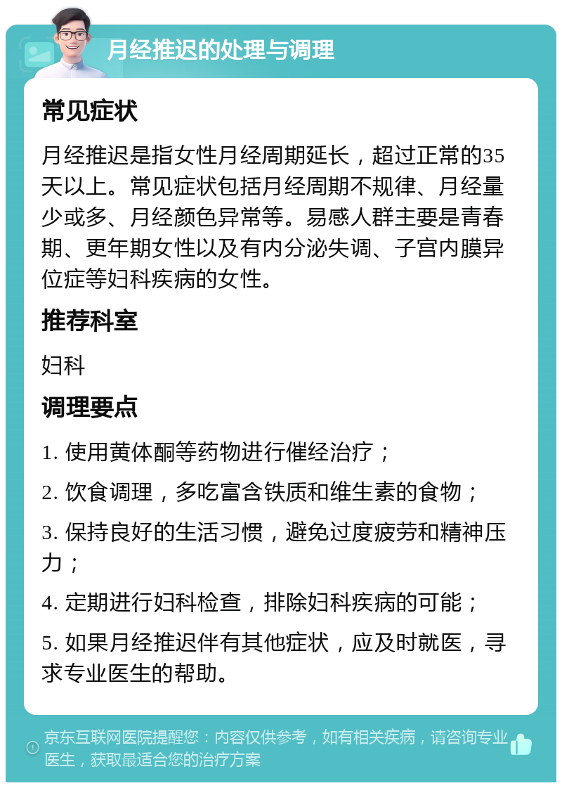 月经推迟的处理与调理 常见症状 月经推迟是指女性月经周期延长，超过正常的35天以上。常见症状包括月经周期不规律、月经量少或多、月经颜色异常等。易感人群主要是青春期、更年期女性以及有内分泌失调、子宫内膜异位症等妇科疾病的女性。 推荐科室 妇科 调理要点 1. 使用黄体酮等药物进行催经治疗； 2. 饮食调理，多吃富含铁质和维生素的食物； 3. 保持良好的生活习惯，避免过度疲劳和精神压力； 4. 定期进行妇科检查，排除妇科疾病的可能； 5. 如果月经推迟伴有其他症状，应及时就医，寻求专业医生的帮助。