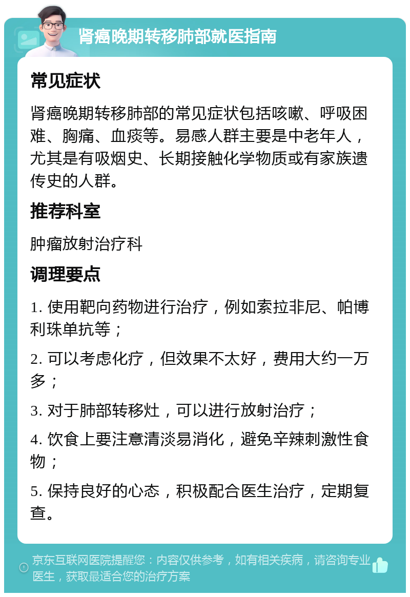 肾癌晚期转移肺部就医指南 常见症状 肾癌晚期转移肺部的常见症状包括咳嗽、呼吸困难、胸痛、血痰等。易感人群主要是中老年人，尤其是有吸烟史、长期接触化学物质或有家族遗传史的人群。 推荐科室 肿瘤放射治疗科 调理要点 1. 使用靶向药物进行治疗，例如索拉非尼、帕博利珠单抗等； 2. 可以考虑化疗，但效果不太好，费用大约一万多； 3. 对于肺部转移灶，可以进行放射治疗； 4. 饮食上要注意清淡易消化，避免辛辣刺激性食物； 5. 保持良好的心态，积极配合医生治疗，定期复查。