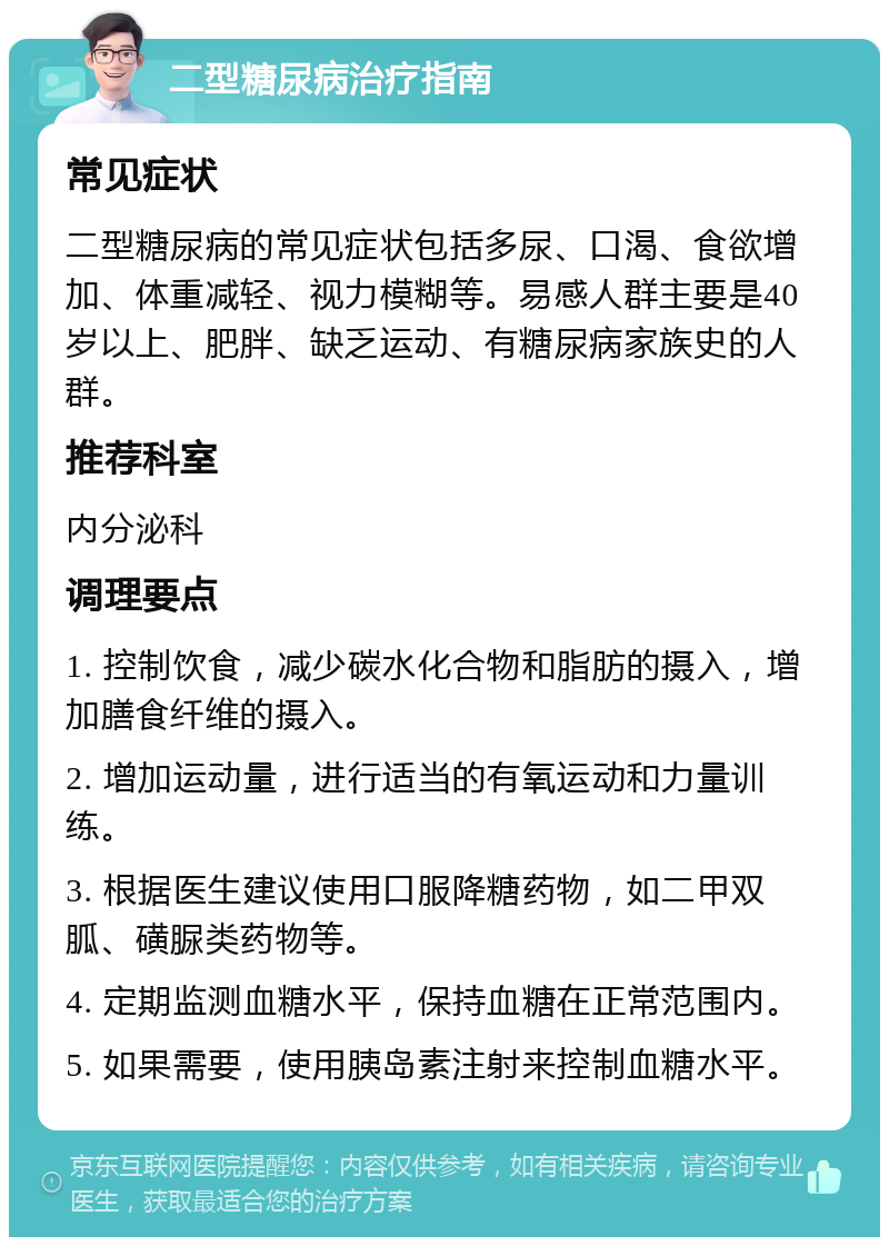 二型糖尿病治疗指南 常见症状 二型糖尿病的常见症状包括多尿、口渴、食欲增加、体重减轻、视力模糊等。易感人群主要是40岁以上、肥胖、缺乏运动、有糖尿病家族史的人群。 推荐科室 内分泌科 调理要点 1. 控制饮食，减少碳水化合物和脂肪的摄入，增加膳食纤维的摄入。 2. 增加运动量，进行适当的有氧运动和力量训练。 3. 根据医生建议使用口服降糖药物，如二甲双胍、磺脲类药物等。 4. 定期监测血糖水平，保持血糖在正常范围内。 5. 如果需要，使用胰岛素注射来控制血糖水平。