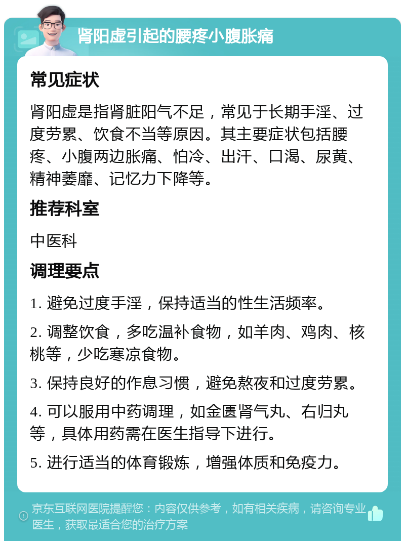 肾阳虚引起的腰疼小腹胀痛 常见症状 肾阳虚是指肾脏阳气不足，常见于长期手淫、过度劳累、饮食不当等原因。其主要症状包括腰疼、小腹两边胀痛、怕冷、出汗、口渴、尿黄、精神萎靡、记忆力下降等。 推荐科室 中医科 调理要点 1. 避免过度手淫，保持适当的性生活频率。 2. 调整饮食，多吃温补食物，如羊肉、鸡肉、核桃等，少吃寒凉食物。 3. 保持良好的作息习惯，避免熬夜和过度劳累。 4. 可以服用中药调理，如金匮肾气丸、右归丸等，具体用药需在医生指导下进行。 5. 进行适当的体育锻炼，增强体质和免疫力。