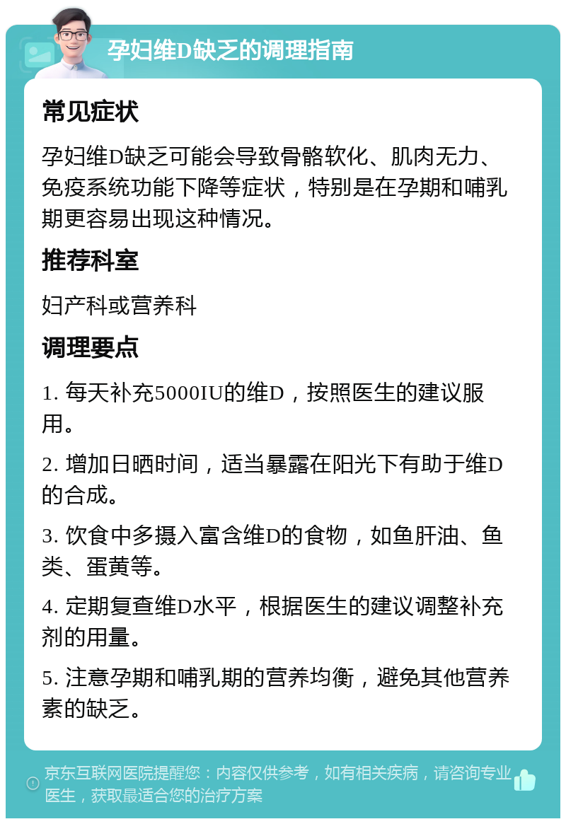 孕妇维D缺乏的调理指南 常见症状 孕妇维D缺乏可能会导致骨骼软化、肌肉无力、免疫系统功能下降等症状，特别是在孕期和哺乳期更容易出现这种情况。 推荐科室 妇产科或营养科 调理要点 1. 每天补充5000IU的维D，按照医生的建议服用。 2. 增加日晒时间，适当暴露在阳光下有助于维D的合成。 3. 饮食中多摄入富含维D的食物，如鱼肝油、鱼类、蛋黄等。 4. 定期复查维D水平，根据医生的建议调整补充剂的用量。 5. 注意孕期和哺乳期的营养均衡，避免其他营养素的缺乏。