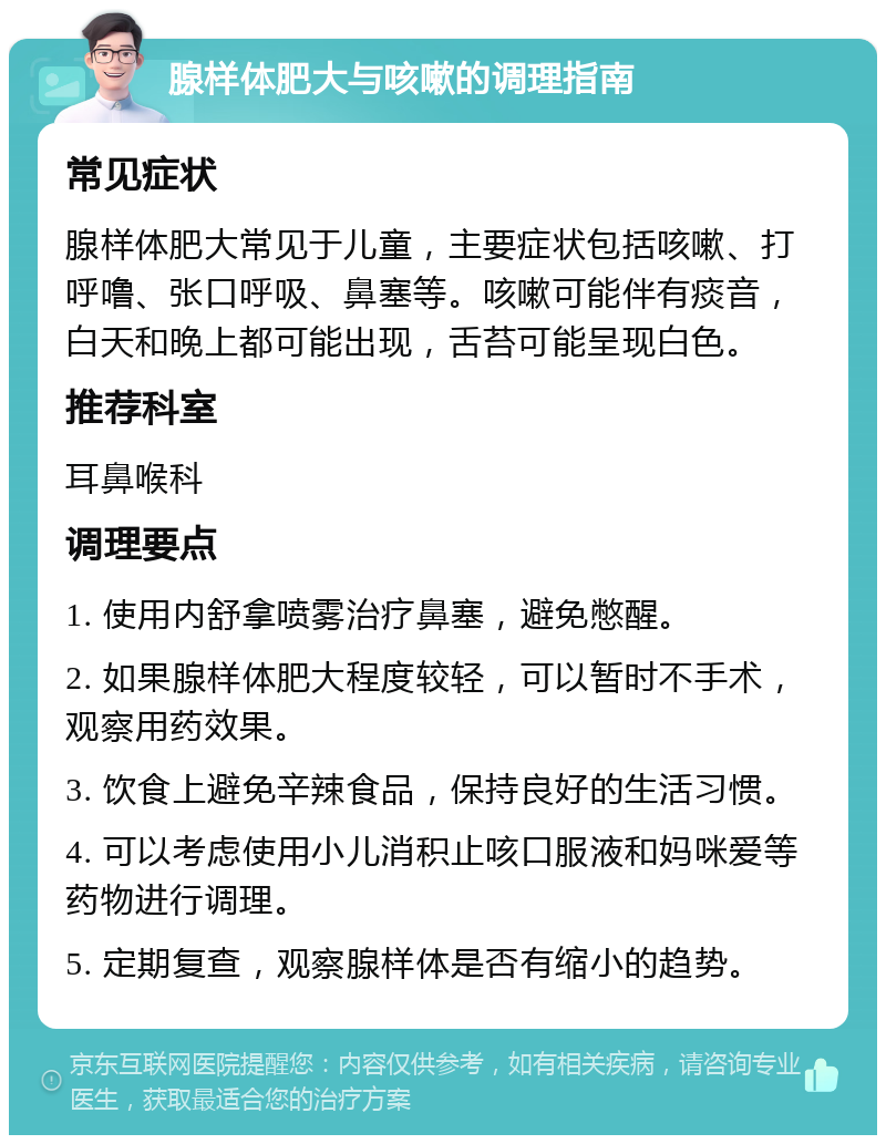 腺样体肥大与咳嗽的调理指南 常见症状 腺样体肥大常见于儿童，主要症状包括咳嗽、打呼噜、张口呼吸、鼻塞等。咳嗽可能伴有痰音，白天和晚上都可能出现，舌苔可能呈现白色。 推荐科室 耳鼻喉科 调理要点 1. 使用内舒拿喷雾治疗鼻塞，避免憋醒。 2. 如果腺样体肥大程度较轻，可以暂时不手术，观察用药效果。 3. 饮食上避免辛辣食品，保持良好的生活习惯。 4. 可以考虑使用小儿消积止咳口服液和妈咪爱等药物进行调理。 5. 定期复查，观察腺样体是否有缩小的趋势。