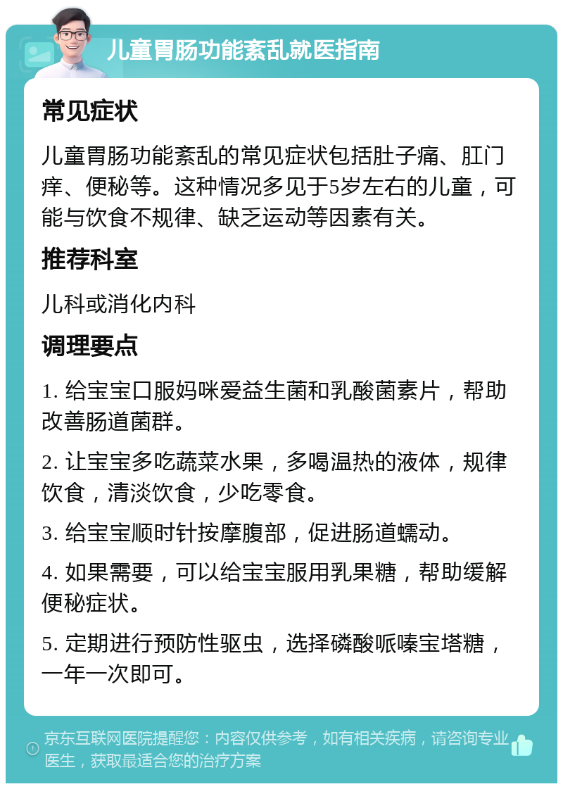 儿童胃肠功能紊乱就医指南 常见症状 儿童胃肠功能紊乱的常见症状包括肚子痛、肛门痒、便秘等。这种情况多见于5岁左右的儿童，可能与饮食不规律、缺乏运动等因素有关。 推荐科室 儿科或消化内科 调理要点 1. 给宝宝口服妈咪爱益生菌和乳酸菌素片，帮助改善肠道菌群。 2. 让宝宝多吃蔬菜水果，多喝温热的液体，规律饮食，清淡饮食，少吃零食。 3. 给宝宝顺时针按摩腹部，促进肠道蠕动。 4. 如果需要，可以给宝宝服用乳果糖，帮助缓解便秘症状。 5. 定期进行预防性驱虫，选择磷酸哌嗪宝塔糖，一年一次即可。