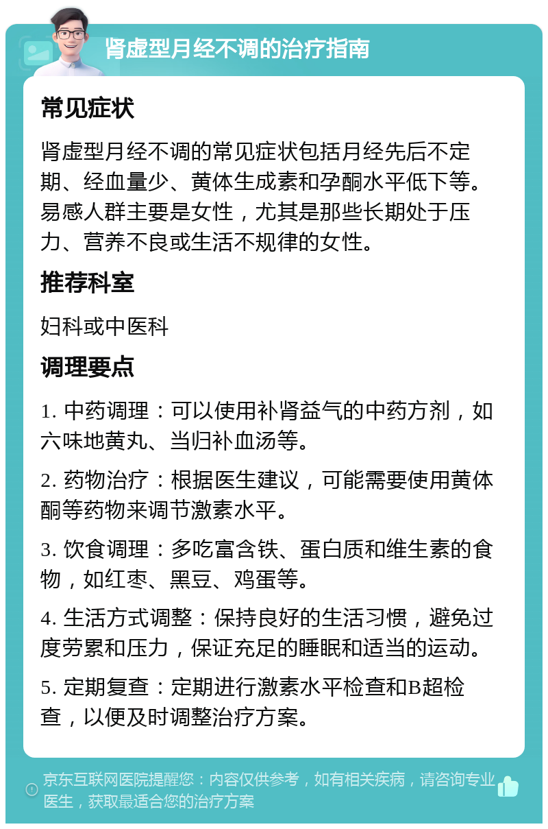 肾虚型月经不调的治疗指南 常见症状 肾虚型月经不调的常见症状包括月经先后不定期、经血量少、黄体生成素和孕酮水平低下等。易感人群主要是女性，尤其是那些长期处于压力、营养不良或生活不规律的女性。 推荐科室 妇科或中医科 调理要点 1. 中药调理：可以使用补肾益气的中药方剂，如六味地黄丸、当归补血汤等。 2. 药物治疗：根据医生建议，可能需要使用黄体酮等药物来调节激素水平。 3. 饮食调理：多吃富含铁、蛋白质和维生素的食物，如红枣、黑豆、鸡蛋等。 4. 生活方式调整：保持良好的生活习惯，避免过度劳累和压力，保证充足的睡眠和适当的运动。 5. 定期复查：定期进行激素水平检查和B超检查，以便及时调整治疗方案。