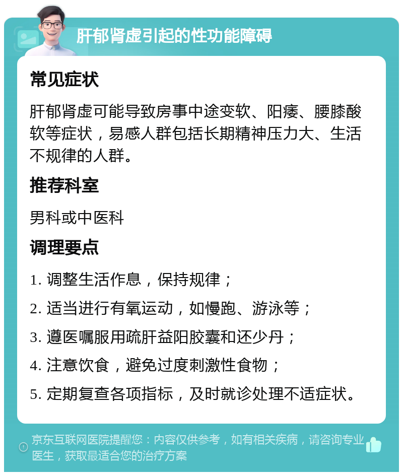 肝郁肾虚引起的性功能障碍 常见症状 肝郁肾虚可能导致房事中途变软、阳痿、腰膝酸软等症状，易感人群包括长期精神压力大、生活不规律的人群。 推荐科室 男科或中医科 调理要点 1. 调整生活作息，保持规律； 2. 适当进行有氧运动，如慢跑、游泳等； 3. 遵医嘱服用疏肝益阳胶囊和还少丹； 4. 注意饮食，避免过度刺激性食物； 5. 定期复查各项指标，及时就诊处理不适症状。