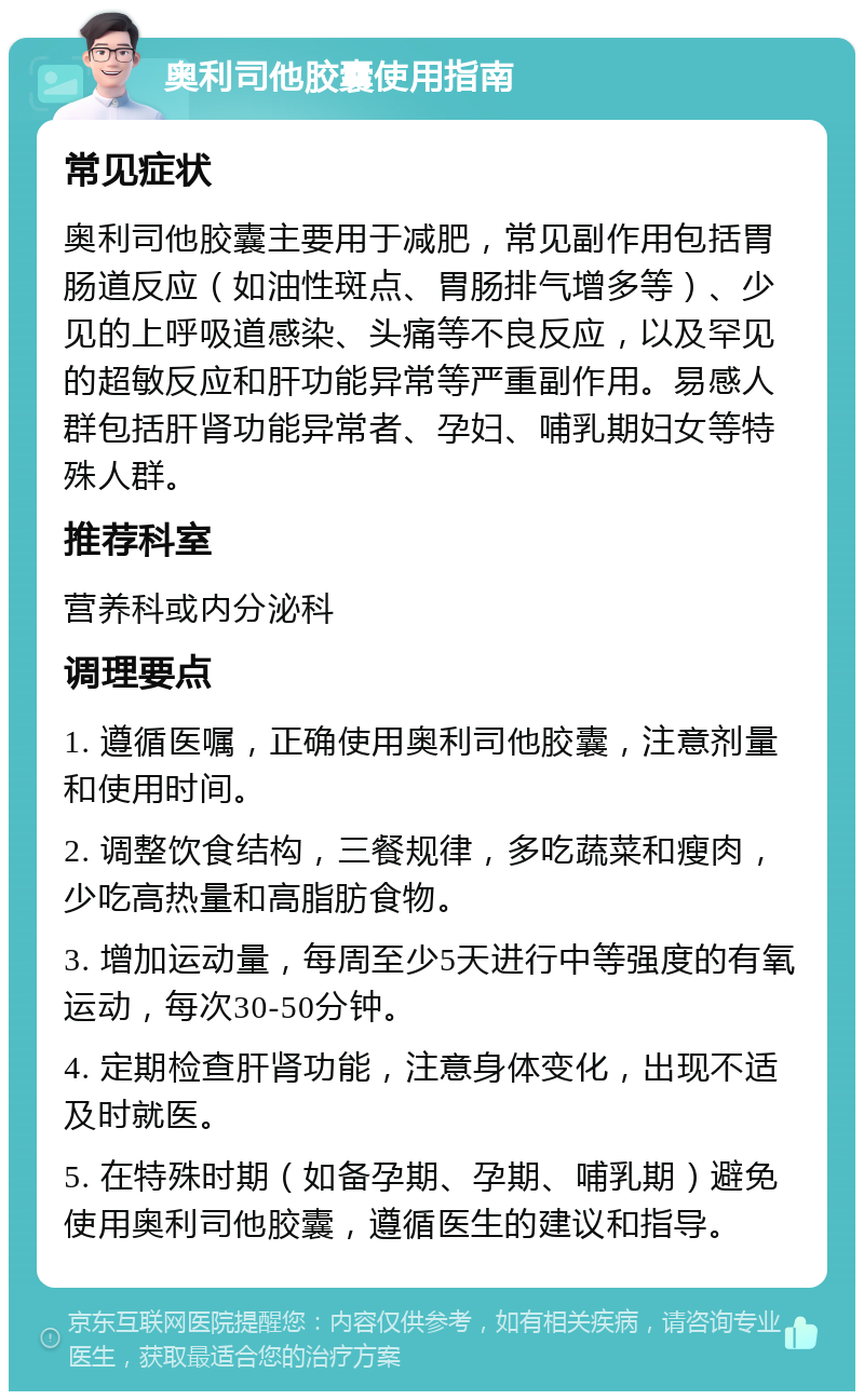 奥利司他胶囊使用指南 常见症状 奥利司他胶囊主要用于减肥，常见副作用包括胃肠道反应（如油性斑点、胃肠排气增多等）、少见的上呼吸道感染、头痛等不良反应，以及罕见的超敏反应和肝功能异常等严重副作用。易感人群包括肝肾功能异常者、孕妇、哺乳期妇女等特殊人群。 推荐科室 营养科或内分泌科 调理要点 1. 遵循医嘱，正确使用奥利司他胶囊，注意剂量和使用时间。 2. 调整饮食结构，三餐规律，多吃蔬菜和瘦肉，少吃高热量和高脂肪食物。 3. 增加运动量，每周至少5天进行中等强度的有氧运动，每次30-50分钟。 4. 定期检查肝肾功能，注意身体变化，出现不适及时就医。 5. 在特殊时期（如备孕期、孕期、哺乳期）避免使用奥利司他胶囊，遵循医生的建议和指导。