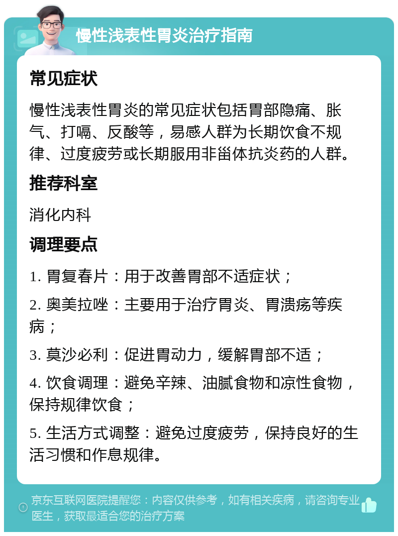 慢性浅表性胃炎治疗指南 常见症状 慢性浅表性胃炎的常见症状包括胃部隐痛、胀气、打嗝、反酸等，易感人群为长期饮食不规律、过度疲劳或长期服用非甾体抗炎药的人群。 推荐科室 消化内科 调理要点 1. 胃复春片：用于改善胃部不适症状； 2. 奥美拉唑：主要用于治疗胃炎、胃溃疡等疾病； 3. 莫沙必利：促进胃动力，缓解胃部不适； 4. 饮食调理：避免辛辣、油腻食物和凉性食物，保持规律饮食； 5. 生活方式调整：避免过度疲劳，保持良好的生活习惯和作息规律。