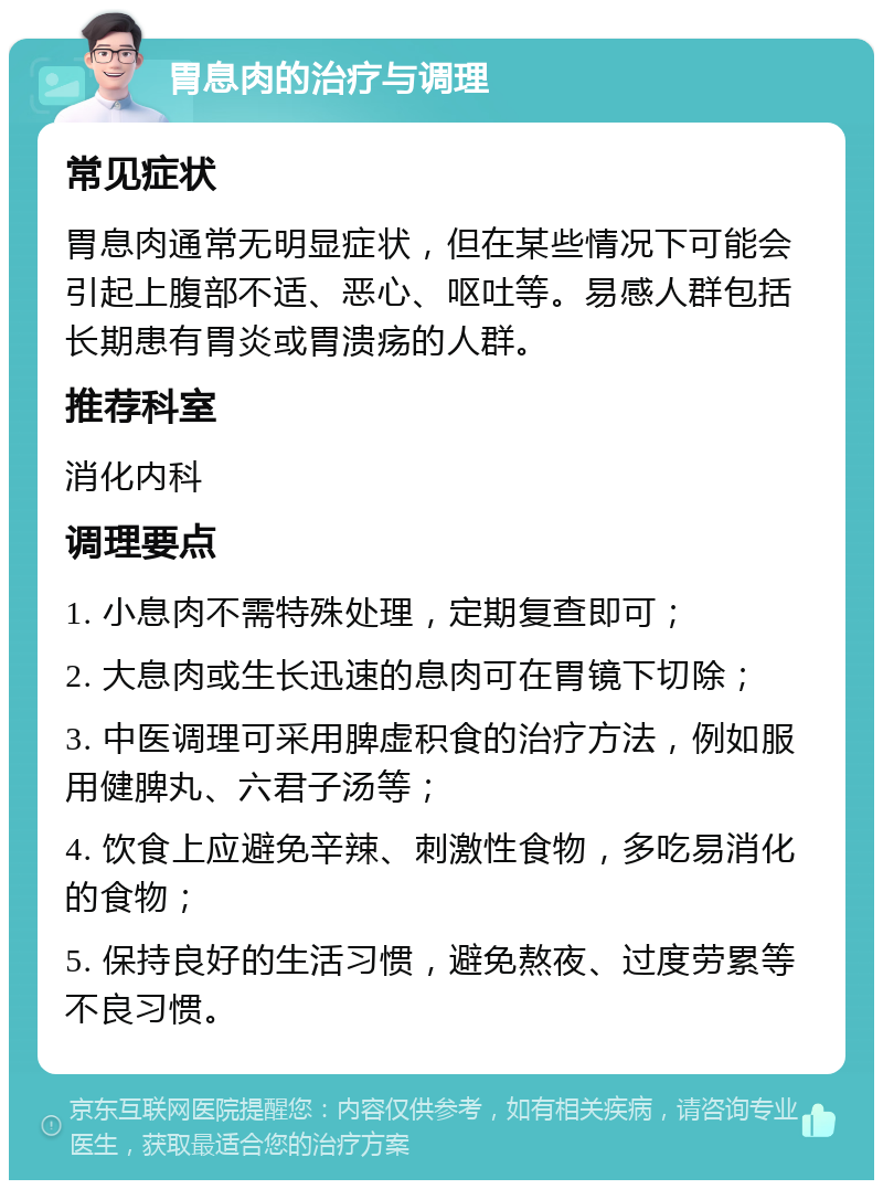 胃息肉的治疗与调理 常见症状 胃息肉通常无明显症状，但在某些情况下可能会引起上腹部不适、恶心、呕吐等。易感人群包括长期患有胃炎或胃溃疡的人群。 推荐科室 消化内科 调理要点 1. 小息肉不需特殊处理，定期复查即可； 2. 大息肉或生长迅速的息肉可在胃镜下切除； 3. 中医调理可采用脾虚积食的治疗方法，例如服用健脾丸、六君子汤等； 4. 饮食上应避免辛辣、刺激性食物，多吃易消化的食物； 5. 保持良好的生活习惯，避免熬夜、过度劳累等不良习惯。