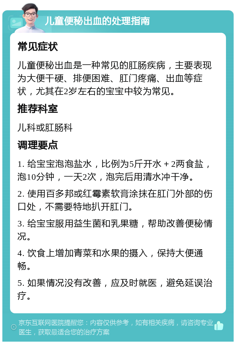 儿童便秘出血的处理指南 常见症状 儿童便秘出血是一种常见的肛肠疾病，主要表现为大便干硬、排便困难、肛门疼痛、出血等症状，尤其在2岁左右的宝宝中较为常见。 推荐科室 儿科或肛肠科 调理要点 1. 给宝宝泡泡盐水，比例为5斤开水＋2两食盐，泡10分钟，一天2次，泡完后用清水冲干净。 2. 使用百多邦或红霉素软膏涂抹在肛门外部的伤口处，不需要特地扒开肛门。 3. 给宝宝服用益生菌和乳果糖，帮助改善便秘情况。 4. 饮食上增加青菜和水果的摄入，保持大便通畅。 5. 如果情况没有改善，应及时就医，避免延误治疗。