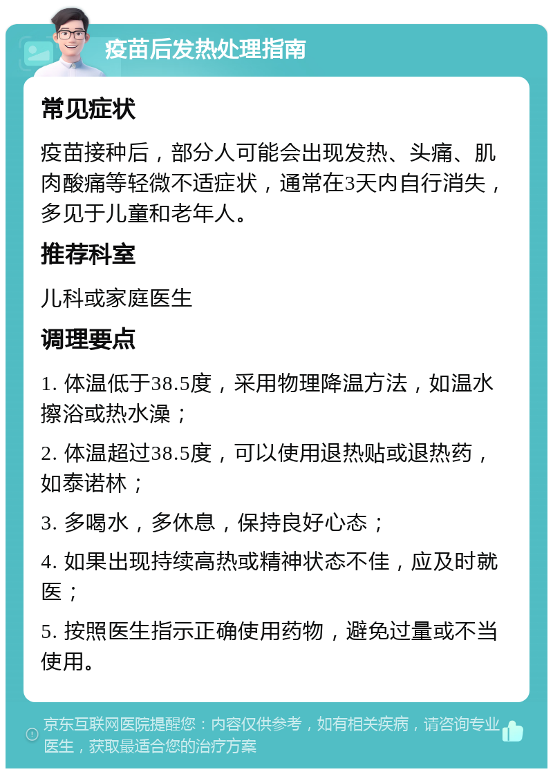 疫苗后发热处理指南 常见症状 疫苗接种后，部分人可能会出现发热、头痛、肌肉酸痛等轻微不适症状，通常在3天内自行消失，多见于儿童和老年人。 推荐科室 儿科或家庭医生 调理要点 1. 体温低于38.5度，采用物理降温方法，如温水擦浴或热水澡； 2. 体温超过38.5度，可以使用退热贴或退热药，如泰诺林； 3. 多喝水，多休息，保持良好心态； 4. 如果出现持续高热或精神状态不佳，应及时就医； 5. 按照医生指示正确使用药物，避免过量或不当使用。