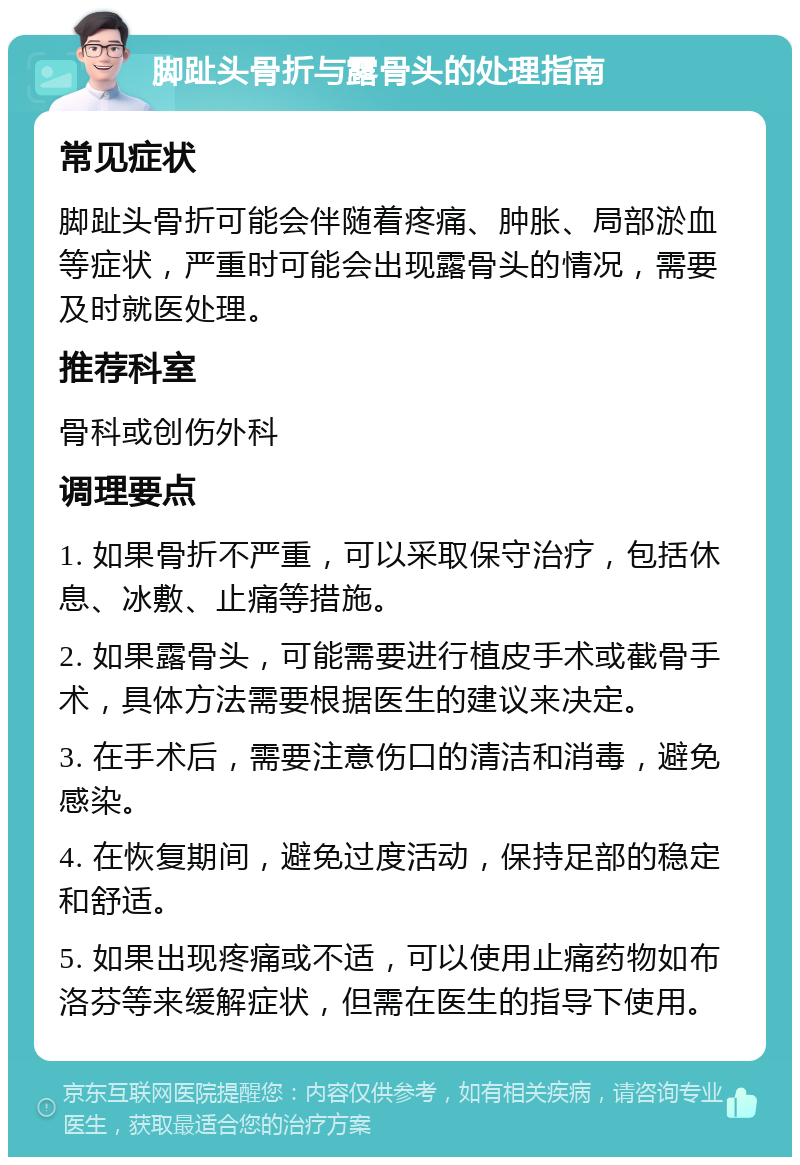 脚趾头骨折与露骨头的处理指南 常见症状 脚趾头骨折可能会伴随着疼痛、肿胀、局部淤血等症状，严重时可能会出现露骨头的情况，需要及时就医处理。 推荐科室 骨科或创伤外科 调理要点 1. 如果骨折不严重，可以采取保守治疗，包括休息、冰敷、止痛等措施。 2. 如果露骨头，可能需要进行植皮手术或截骨手术，具体方法需要根据医生的建议来决定。 3. 在手术后，需要注意伤口的清洁和消毒，避免感染。 4. 在恢复期间，避免过度活动，保持足部的稳定和舒适。 5. 如果出现疼痛或不适，可以使用止痛药物如布洛芬等来缓解症状，但需在医生的指导下使用。