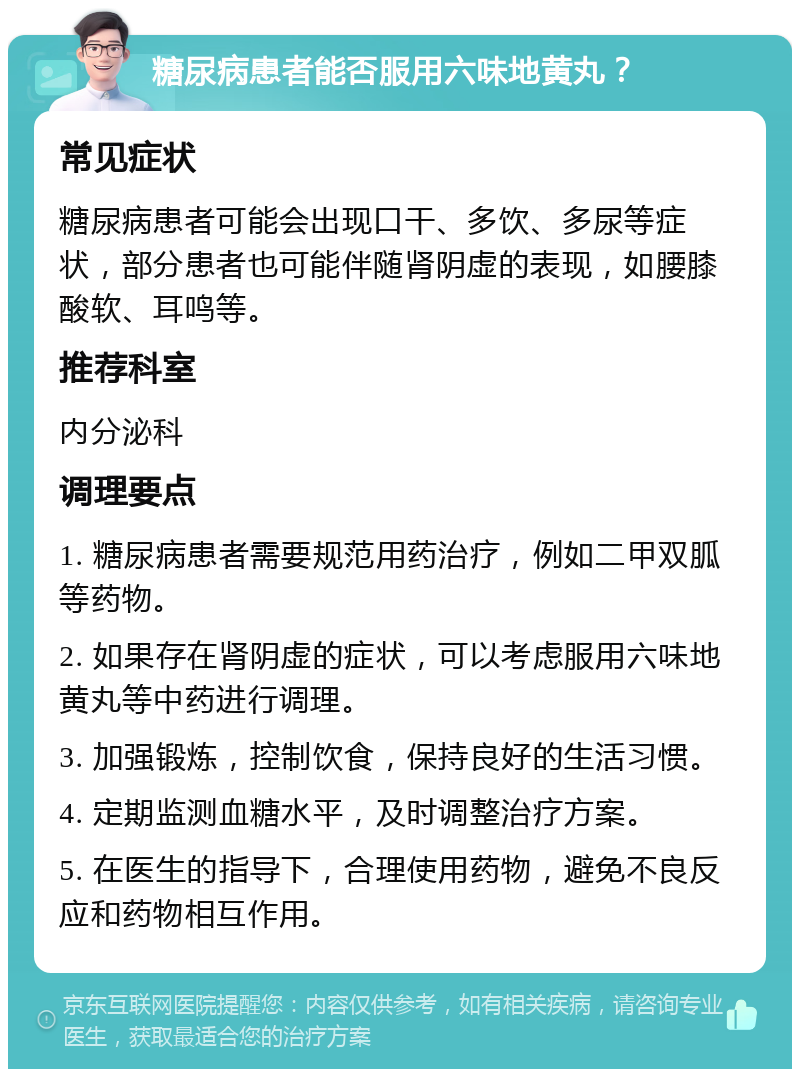 糖尿病患者能否服用六味地黄丸？ 常见症状 糖尿病患者可能会出现口干、多饮、多尿等症状，部分患者也可能伴随肾阴虚的表现，如腰膝酸软、耳鸣等。 推荐科室 内分泌科 调理要点 1. 糖尿病患者需要规范用药治疗，例如二甲双胍等药物。 2. 如果存在肾阴虚的症状，可以考虑服用六味地黄丸等中药进行调理。 3. 加强锻炼，控制饮食，保持良好的生活习惯。 4. 定期监测血糖水平，及时调整治疗方案。 5. 在医生的指导下，合理使用药物，避免不良反应和药物相互作用。