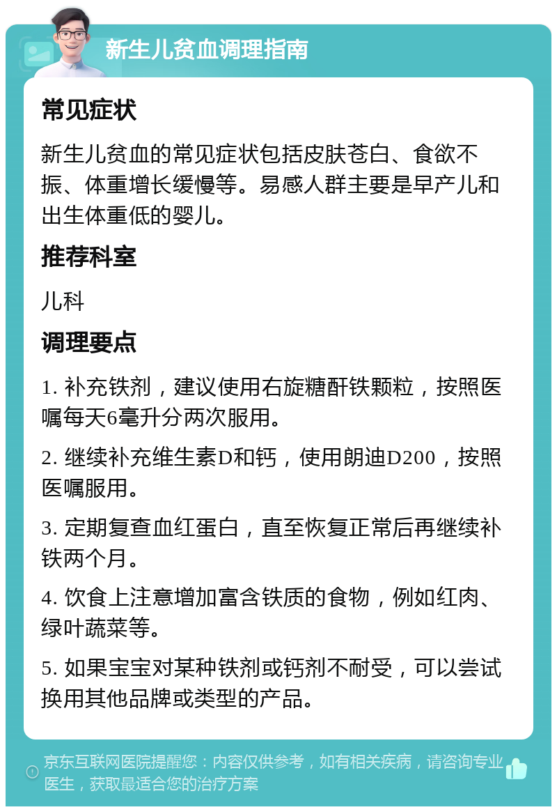 新生儿贫血调理指南 常见症状 新生儿贫血的常见症状包括皮肤苍白、食欲不振、体重增长缓慢等。易感人群主要是早产儿和出生体重低的婴儿。 推荐科室 儿科 调理要点 1. 补充铁剂，建议使用右旋糖酐铁颗粒，按照医嘱每天6毫升分两次服用。 2. 继续补充维生素D和钙，使用朗迪D200，按照医嘱服用。 3. 定期复查血红蛋白，直至恢复正常后再继续补铁两个月。 4. 饮食上注意增加富含铁质的食物，例如红肉、绿叶蔬菜等。 5. 如果宝宝对某种铁剂或钙剂不耐受，可以尝试换用其他品牌或类型的产品。