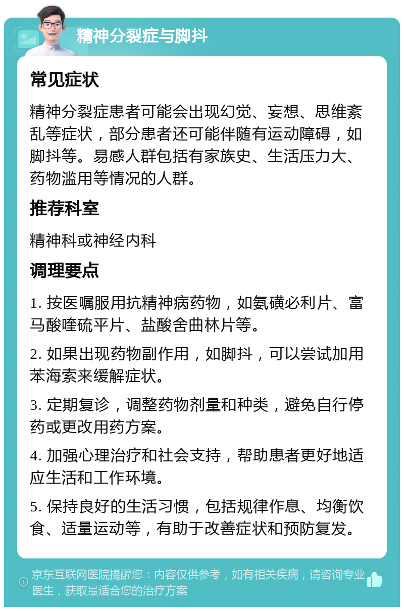 精神分裂症与脚抖 常见症状 精神分裂症患者可能会出现幻觉、妄想、思维紊乱等症状，部分患者还可能伴随有运动障碍，如脚抖等。易感人群包括有家族史、生活压力大、药物滥用等情况的人群。 推荐科室 精神科或神经内科 调理要点 1. 按医嘱服用抗精神病药物，如氨磺必利片、富马酸喹硫平片、盐酸舍曲林片等。 2. 如果出现药物副作用，如脚抖，可以尝试加用苯海索来缓解症状。 3. 定期复诊，调整药物剂量和种类，避免自行停药或更改用药方案。 4. 加强心理治疗和社会支持，帮助患者更好地适应生活和工作环境。 5. 保持良好的生活习惯，包括规律作息、均衡饮食、适量运动等，有助于改善症状和预防复发。