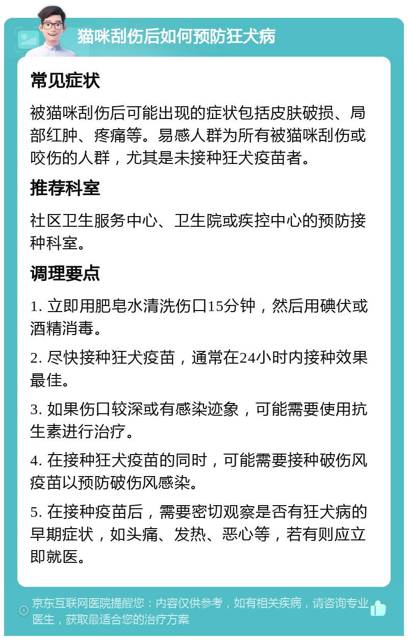 猫咪刮伤后如何预防狂犬病 常见症状 被猫咪刮伤后可能出现的症状包括皮肤破损、局部红肿、疼痛等。易感人群为所有被猫咪刮伤或咬伤的人群，尤其是未接种狂犬疫苗者。 推荐科室 社区卫生服务中心、卫生院或疾控中心的预防接种科室。 调理要点 1. 立即用肥皂水清洗伤口15分钟，然后用碘伏或酒精消毒。 2. 尽快接种狂犬疫苗，通常在24小时内接种效果最佳。 3. 如果伤口较深或有感染迹象，可能需要使用抗生素进行治疗。 4. 在接种狂犬疫苗的同时，可能需要接种破伤风疫苗以预防破伤风感染。 5. 在接种疫苗后，需要密切观察是否有狂犬病的早期症状，如头痛、发热、恶心等，若有则应立即就医。