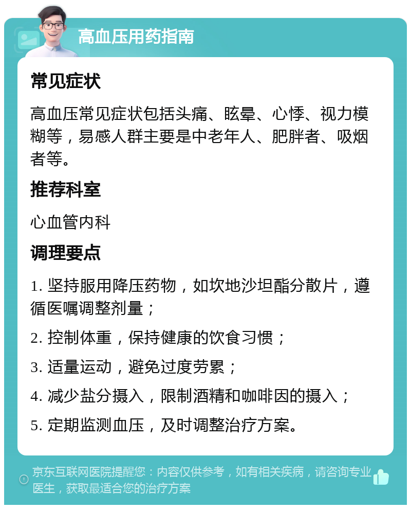 高血压用药指南 常见症状 高血压常见症状包括头痛、眩晕、心悸、视力模糊等，易感人群主要是中老年人、肥胖者、吸烟者等。 推荐科室 心血管内科 调理要点 1. 坚持服用降压药物，如坎地沙坦酯分散片，遵循医嘱调整剂量； 2. 控制体重，保持健康的饮食习惯； 3. 适量运动，避免过度劳累； 4. 减少盐分摄入，限制酒精和咖啡因的摄入； 5. 定期监测血压，及时调整治疗方案。