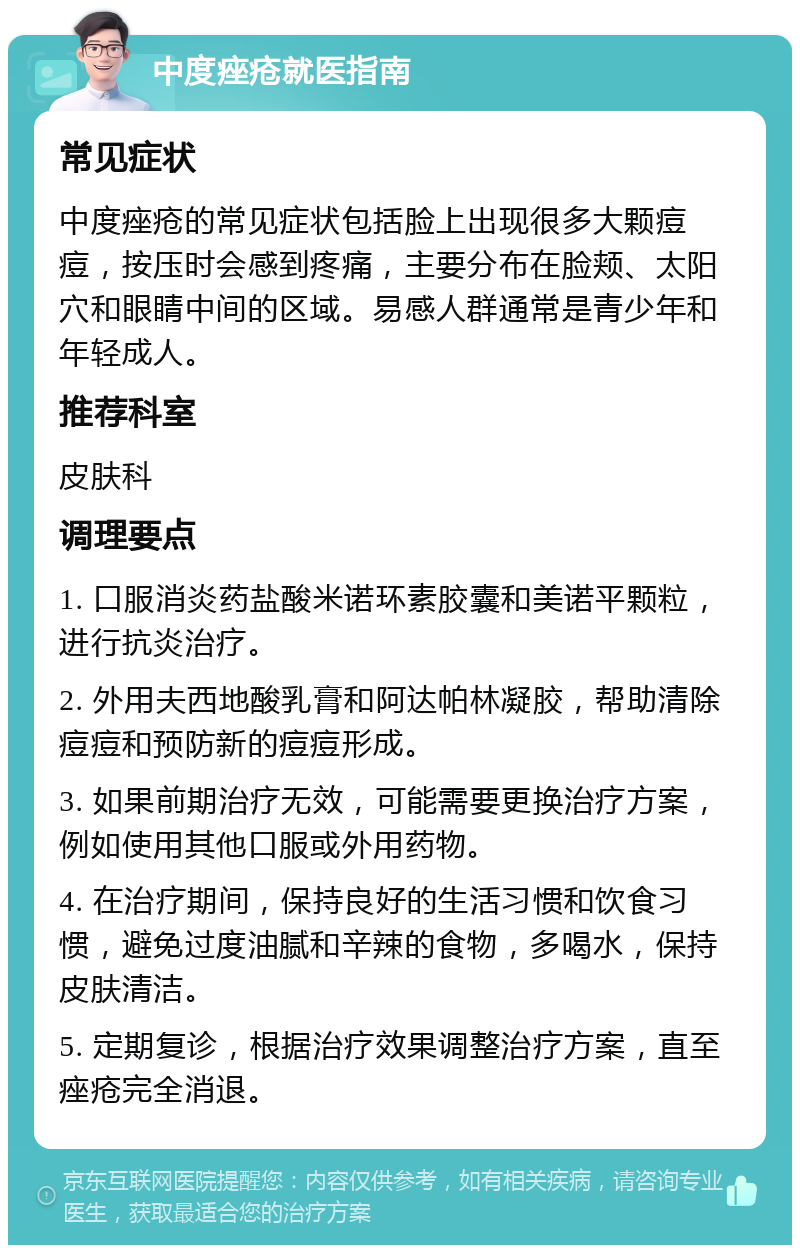 中度痤疮就医指南 常见症状 中度痤疮的常见症状包括脸上出现很多大颗痘痘，按压时会感到疼痛，主要分布在脸颊、太阳穴和眼睛中间的区域。易感人群通常是青少年和年轻成人。 推荐科室 皮肤科 调理要点 1. 口服消炎药盐酸米诺环素胶囊和美诺平颗粒，进行抗炎治疗。 2. 外用夫西地酸乳膏和阿达帕林凝胶，帮助清除痘痘和预防新的痘痘形成。 3. 如果前期治疗无效，可能需要更换治疗方案，例如使用其他口服或外用药物。 4. 在治疗期间，保持良好的生活习惯和饮食习惯，避免过度油腻和辛辣的食物，多喝水，保持皮肤清洁。 5. 定期复诊，根据治疗效果调整治疗方案，直至痤疮完全消退。