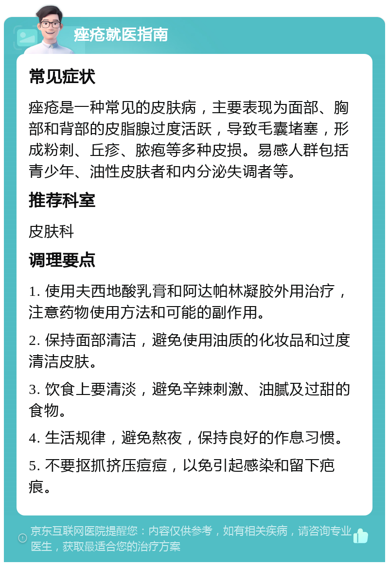 痤疮就医指南 常见症状 痤疮是一种常见的皮肤病，主要表现为面部、胸部和背部的皮脂腺过度活跃，导致毛囊堵塞，形成粉刺、丘疹、脓疱等多种皮损。易感人群包括青少年、油性皮肤者和内分泌失调者等。 推荐科室 皮肤科 调理要点 1. 使用夫西地酸乳膏和阿达帕林凝胶外用治疗，注意药物使用方法和可能的副作用。 2. 保持面部清洁，避免使用油质的化妆品和过度清洁皮肤。 3. 饮食上要清淡，避免辛辣刺激、油腻及过甜的食物。 4. 生活规律，避免熬夜，保持良好的作息习惯。 5. 不要抠抓挤压痘痘，以免引起感染和留下疤痕。