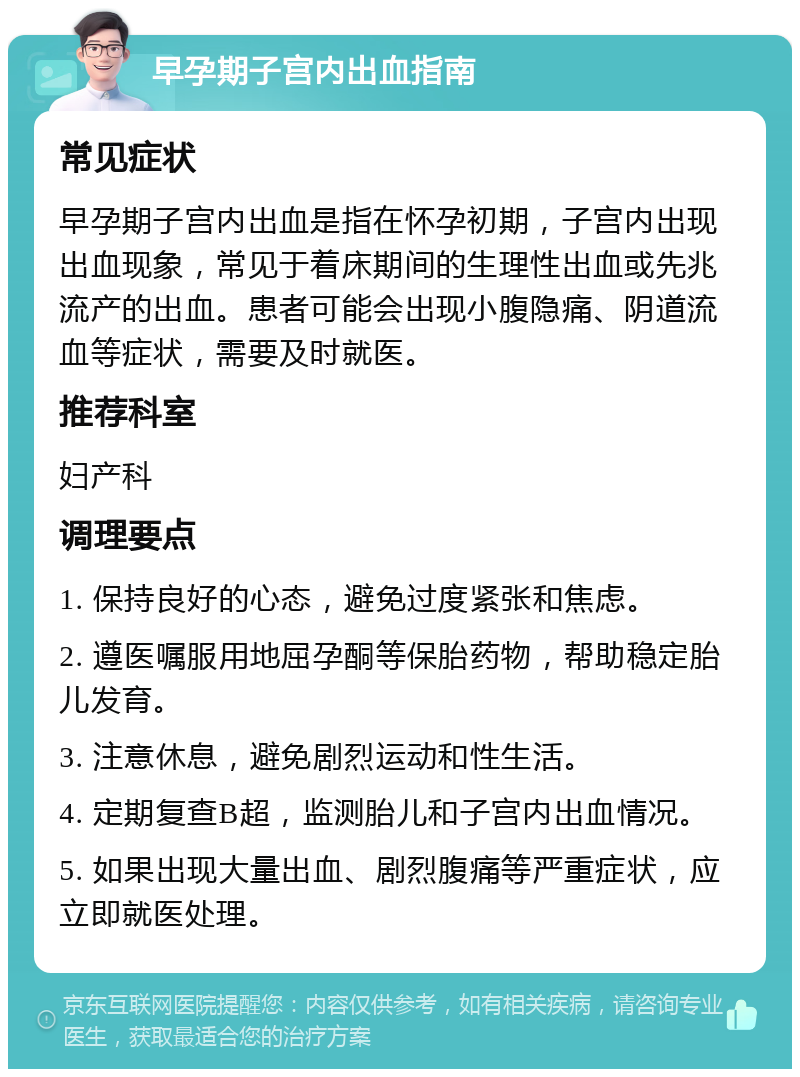 早孕期子宫内出血指南 常见症状 早孕期子宫内出血是指在怀孕初期，子宫内出现出血现象，常见于着床期间的生理性出血或先兆流产的出血。患者可能会出现小腹隐痛、阴道流血等症状，需要及时就医。 推荐科室 妇产科 调理要点 1. 保持良好的心态，避免过度紧张和焦虑。 2. 遵医嘱服用地屈孕酮等保胎药物，帮助稳定胎儿发育。 3. 注意休息，避免剧烈运动和性生活。 4. 定期复查B超，监测胎儿和子宫内出血情况。 5. 如果出现大量出血、剧烈腹痛等严重症状，应立即就医处理。