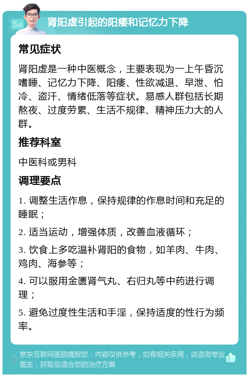 肾阳虚引起的阳痿和记忆力下降 常见症状 肾阳虚是一种中医概念，主要表现为一上午昏沉嗜睡、记忆力下降、阳痿、性欲减退、早泄、怕冷、盗汗、情绪低落等症状。易感人群包括长期熬夜、过度劳累、生活不规律、精神压力大的人群。 推荐科室 中医科或男科 调理要点 1. 调整生活作息，保持规律的作息时间和充足的睡眠； 2. 适当运动，增强体质，改善血液循环； 3. 饮食上多吃温补肾阳的食物，如羊肉、牛肉、鸡肉、海参等； 4. 可以服用金匮肾气丸、右归丸等中药进行调理； 5. 避免过度性生活和手淫，保持适度的性行为频率。