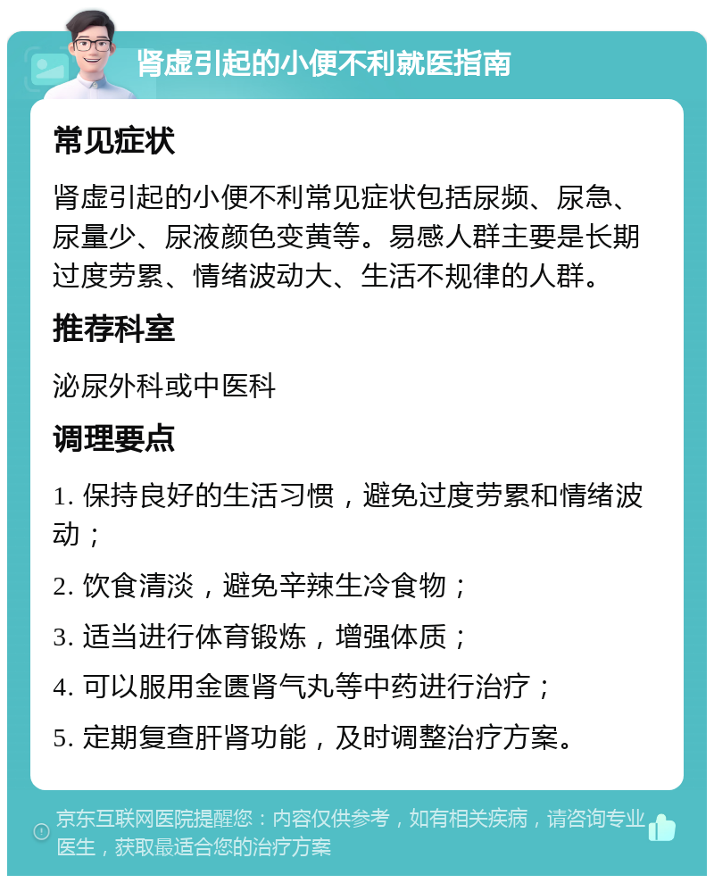 肾虚引起的小便不利就医指南 常见症状 肾虚引起的小便不利常见症状包括尿频、尿急、尿量少、尿液颜色变黄等。易感人群主要是长期过度劳累、情绪波动大、生活不规律的人群。 推荐科室 泌尿外科或中医科 调理要点 1. 保持良好的生活习惯，避免过度劳累和情绪波动； 2. 饮食清淡，避免辛辣生冷食物； 3. 适当进行体育锻炼，增强体质； 4. 可以服用金匮肾气丸等中药进行治疗； 5. 定期复查肝肾功能，及时调整治疗方案。